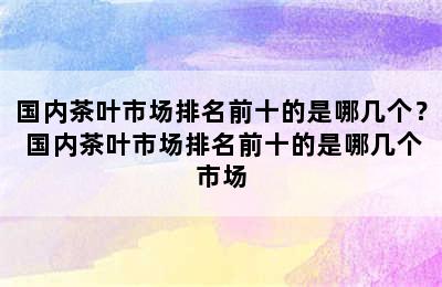 国内茶叶市场排名前十的是哪几个？ 国内茶叶市场排名前十的是哪几个市场